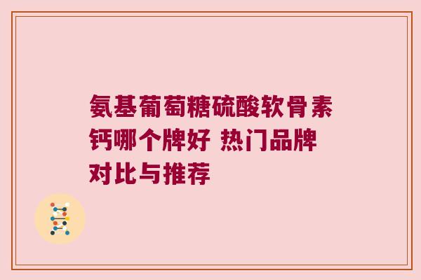 氨基葡萄糖硫酸软骨素钙哪个牌好 热门品牌对比与推荐