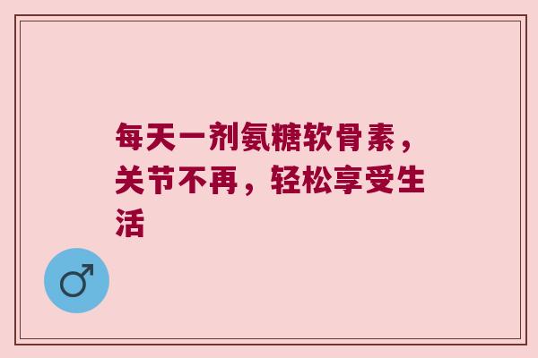 每天一剂氨糖软骨素，关节不再，轻松享受生活