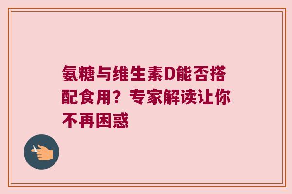 氨糖与维生素D能否搭配食用?专家解读让你不再困惑 氨糖与维生素D能否搭配食用?专家解读让你不再困惑