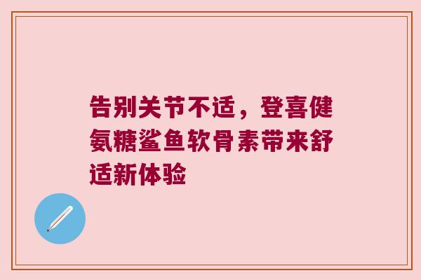 告别关节不适,登喜健氨糖鲨鱼软骨素带来舒适新体验 告别关节不适,登喜健氨糖鲨鱼软骨素带来舒适新体验