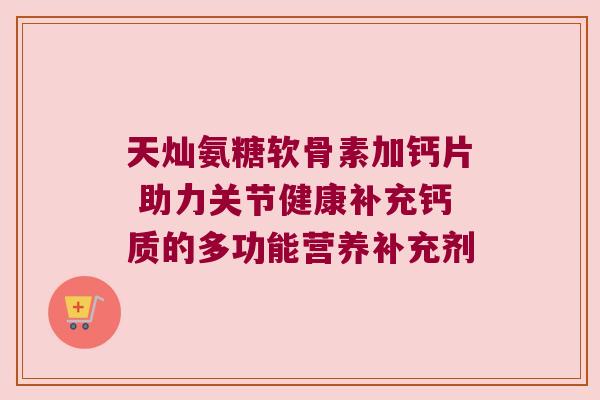 天灿氨糖软骨素加钙片 助力关节健康补充钙质的多功能营养补充剂