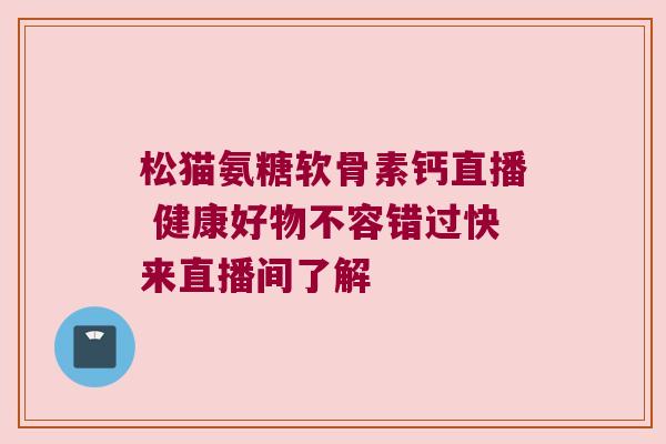 松猫氨糖软骨素钙直播 健康好物不容错过快来直播间了解 松猫氨糖软骨素钙直播 健康好物不容错过快来直播间了解