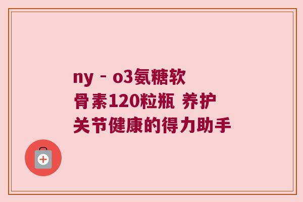 ny - o3氨糖软骨素120粒瓶 养护关节健康的得力助手 ny - o3氨糖软骨素120粒瓶 养护关节健康的得力助手
