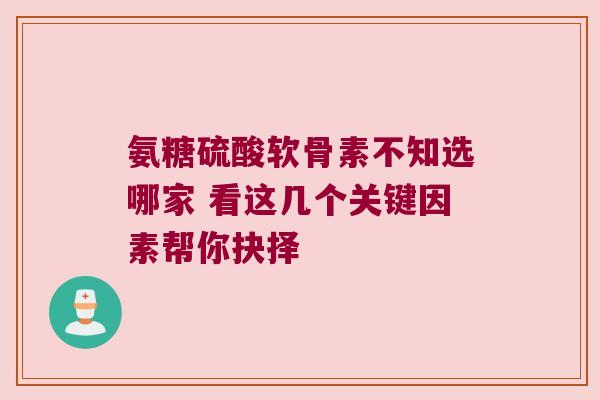 氨糖硫酸软骨素不知选哪家 看这几个关键因素帮你抉择