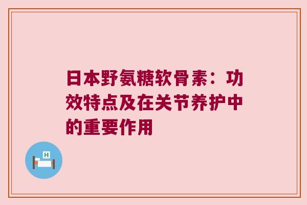 日本野氨糖软骨素：功效特点及在关节养护中的重要作用