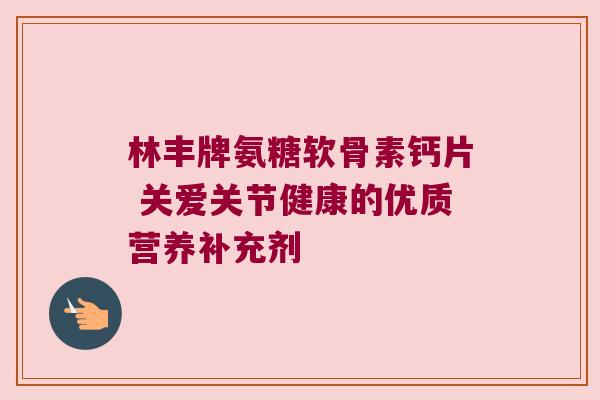 林丰牌氨糖软骨素钙片 关爱关节健康的优质营养补充剂