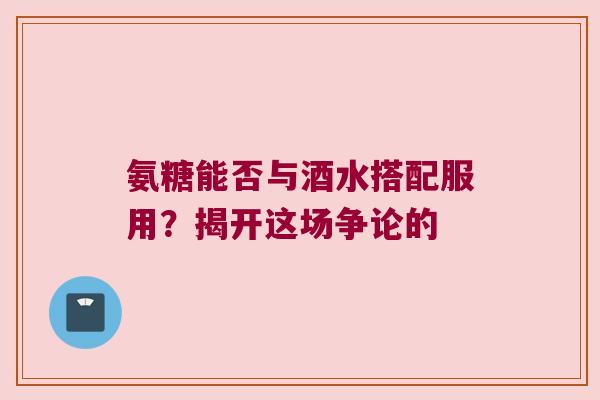 氨糖能否与酒水搭配服用?揭开这场争论的 氨糖能否与酒水搭配服用?揭开这场争论的
