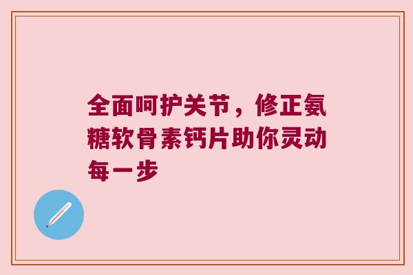 全面呵护关节,修正氨糖软骨素钙片助你灵动每一步 全面呵护关节,修正氨糖软骨素钙片助你灵动每一步