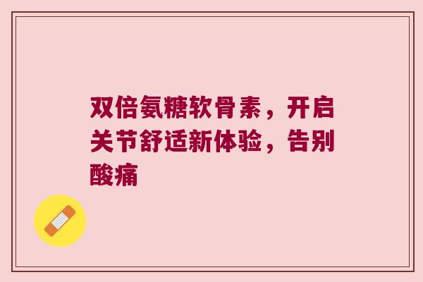 双倍氨糖软骨素，开启关节舒适新体验，告别酸痛