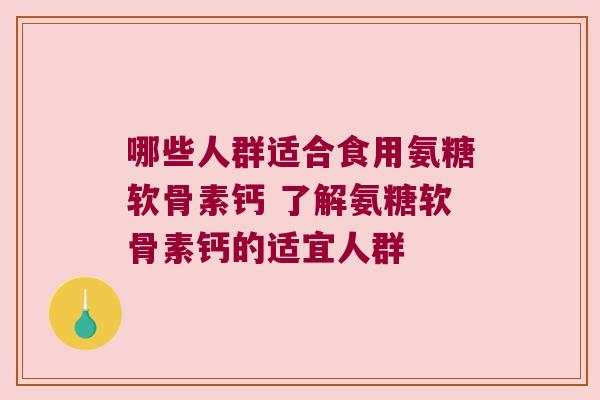 哪些人群适合食用氨糖软骨素钙 了解氨糖软骨素钙的适宜人群