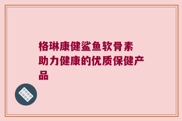 格琳康健鲨鱼软骨素 助力健康的优质保健产品 格琳康健鲨鱼软骨素 助力健康的优质保健产品