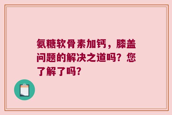 氨糖软骨素加钙，膝盖问题的解决之道吗？您了解了吗？