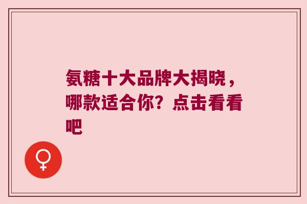 氨糖十大品牌大揭晓,哪款适合你?点击看看吧 氨糖十大品牌大揭晓,哪款适合你?点击看看吧