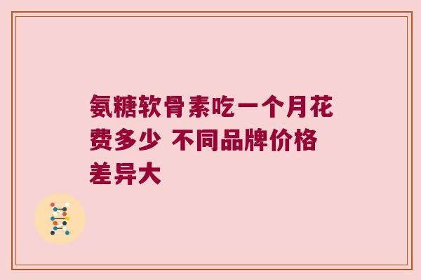 氨糖软骨素吃一个月花费多少 不同品牌价格差异大