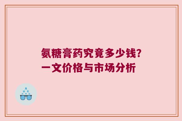 氨糖膏药究竟多少钱？一文价格与市场分析