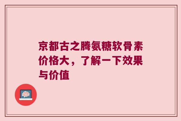 京都古之腾氨糖软骨素价格大，了解一下效果与价值