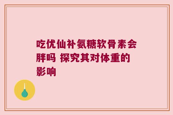 吃优仙补氨糖软骨素会胖吗 探究其对体重的影响 吃优仙补氨糖软骨素会胖吗 探究其对体重的影响