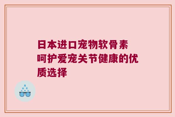 日本进口宠物软骨素 呵护爱宠关节健康的优质选择 日本进口宠物软骨素 呵护爱宠关节健康的优质选择