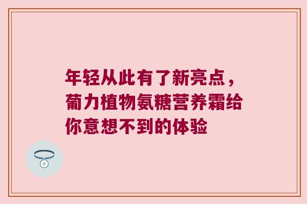 年轻从此有了新亮点，葡力植物氨糖营养霜给你意想不到的体验