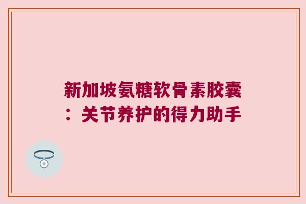 新加坡氨糖软骨素胶囊：关节养护的得力助手