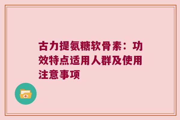古力提氨糖软骨素：功效特点适用人群及使用注意事项
