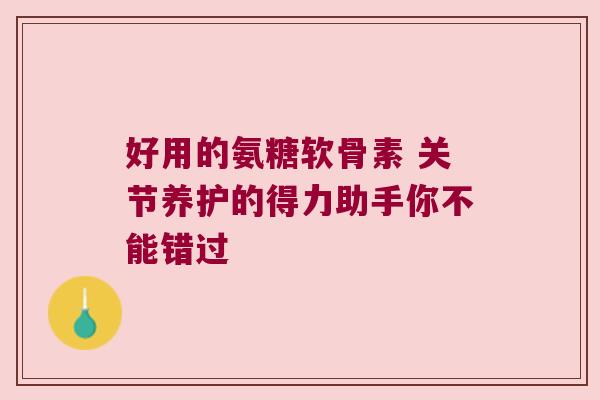 好用的氨糖软骨素 关节养护的得力助手你不能错过