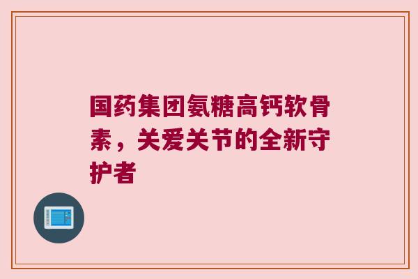 国药集团氨糖高钙软骨素，关爱关节的全新守护者