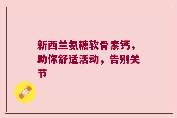 新西兰氨糖软骨素钙,助你舒适活动,告别关节 新西兰氨糖软骨素钙,助你舒适活动,告别关节