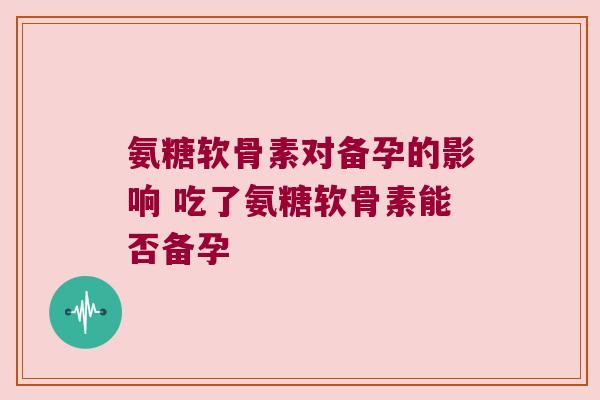 氨糖软骨素对备孕的影响 吃了氨糖软骨素能否备孕 氨糖软骨素对备孕的影响 吃了氨糖软骨素能否备孕