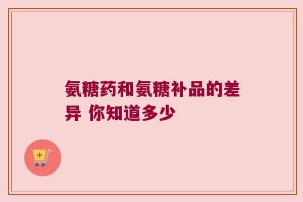氨糖药和氨糖补品的差异 你知道多少