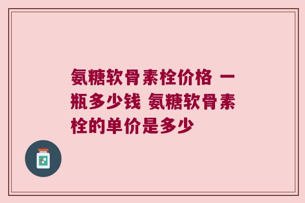 氨糖软骨素栓价格 一瓶多少钱 氨糖软骨素栓的单价是多少