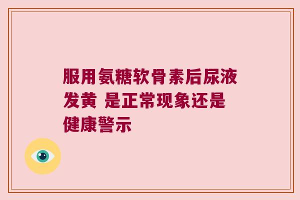 服用氨糖软骨素后尿液发黄 是正常现象还是健康警示 服用氨糖软骨素后尿液发黄 是正常现象还是健康警示