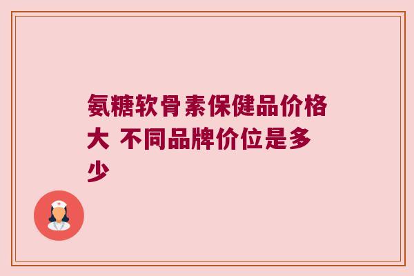 氨糖软骨素保健品价格大 不同品牌价位是多少 氨糖软骨素保健品价格大 不同品牌价位是多少