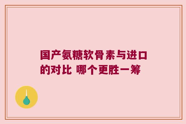 国产氨糖软骨素与进口的对比 哪个更胜一筹 国产氨糖软骨素与进口的对比 哪个更胜一筹