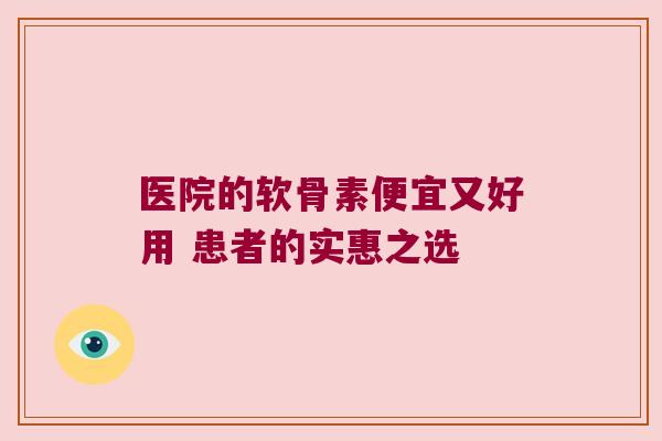 医院的软骨素便宜又好用 患者的实惠之选