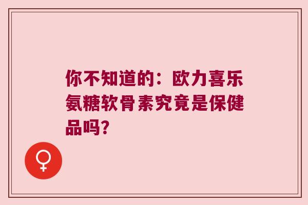 你不知道的:欧力喜乐氨糖软骨素究竟是保健品吗? 你不知道的:欧力喜乐氨糖软骨素究竟是保健品吗?