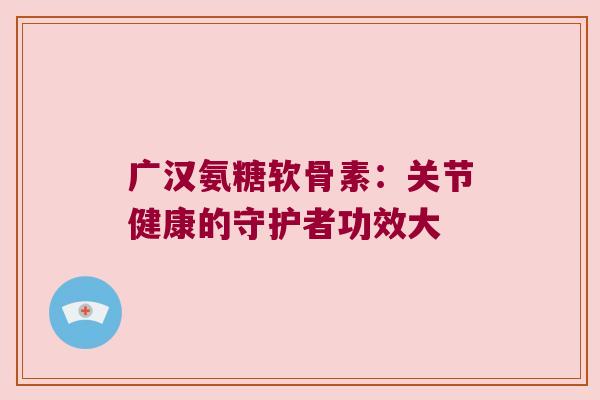 广汉氨糖软骨素：关节健康的守护者功效大