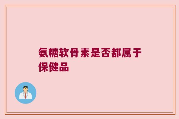 氨糖软骨素是否都属于保健品 氨糖软骨素是否都属于保健品