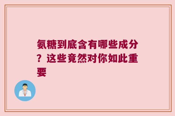 氨糖到底含有哪些成分？这些竟然对你如此重要