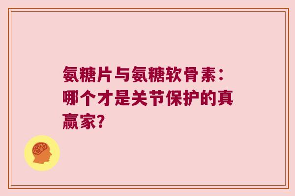 氨糖片与氨糖软骨素：哪个才是关节保护的真赢家？