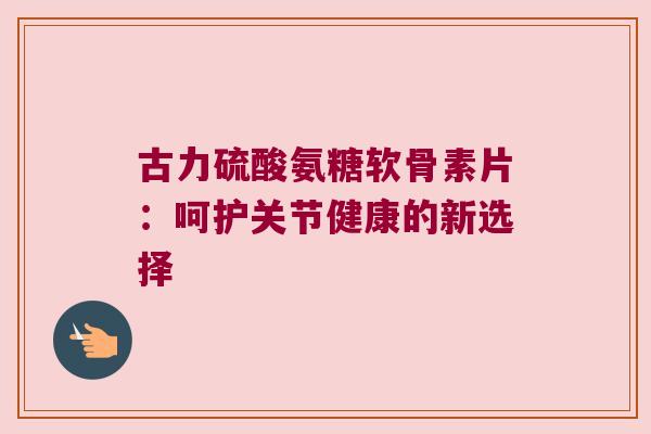 古力硫酸氨糖软骨素片:呵护关节健康的新选择 古力硫酸氨糖软骨素片:呵护关节健康的新选择