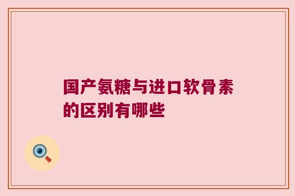 国产氨糖与进口软骨素的区别有哪些 国产氨糖与进口软骨素的区别有哪些