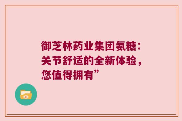御芝林药业集团氨糖:关节舒适的全新体验,您值得拥有” 御芝林药业集团氨糖:关节舒适的全新体验,您值得拥有”