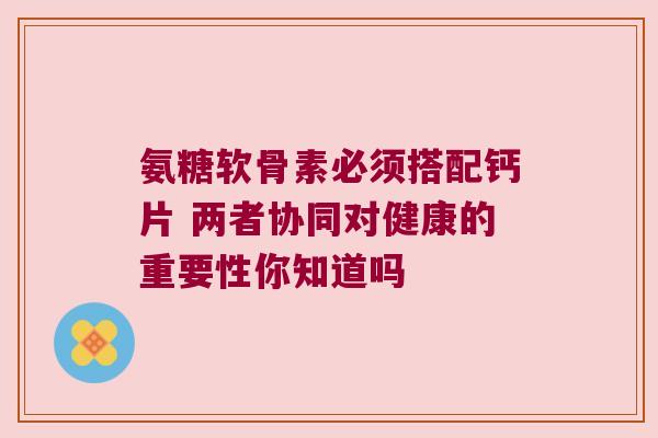氨糖软骨素必须搭配钙片 两者协同对健康的重要性你知道吗 氨糖软骨素必须搭配钙片 两者协同对健康的重要性你知道吗