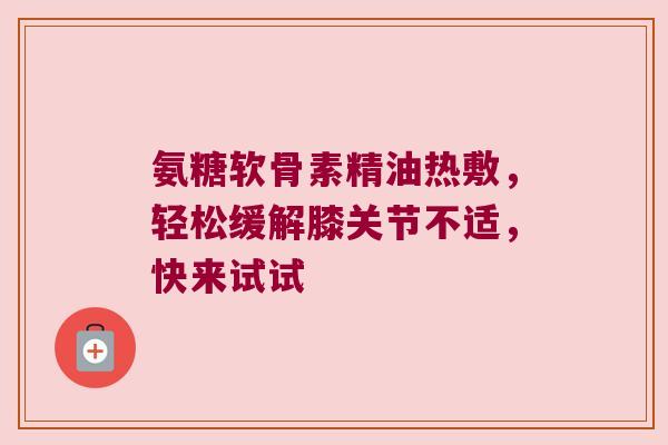 氨糖软骨素精油热敷，轻松缓解膝关节不适，快来试试