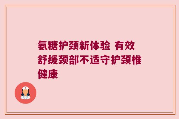 氨糖护颈新体验 有效舒缓颈部不适守护颈椎健康 氨糖护颈新体验 有效舒缓颈部不适守护颈椎健康