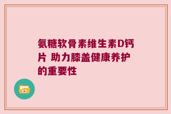 氨糖软骨素维生素D钙片 助力膝盖健康养护的重要性