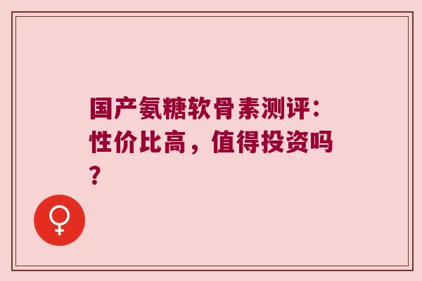国产氨糖软骨素测评:性价比高,值得投资吗? 国产氨糖软骨素测评:性价比高,值得投资吗?