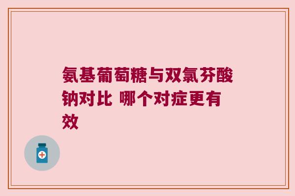 氨基葡萄糖与双氯芬酸钠对比 哪个对症更有效 氨基葡萄糖与双氯芬酸钠对比 哪个对症更有效