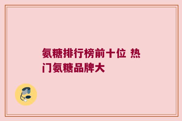 氨糖排行榜前十位 热门氨糖品牌大